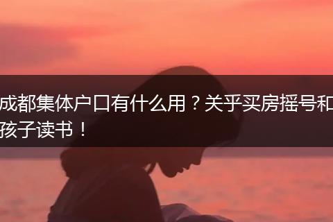 成都集体户口有什么用？关乎买房摇号和孩子读书！