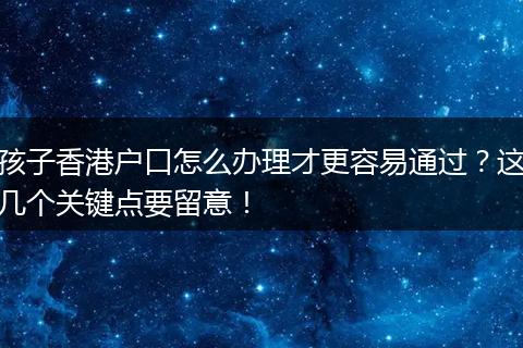 孩子香港户口怎么办理才更容易通过？这几个关键点要留意！