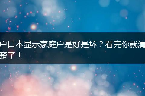 户口本显示家庭户是好是坏？看完你就清楚了！