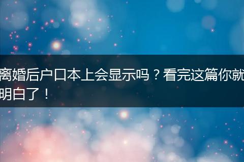 离婚后户口本上会显示吗？看完这篇你就明白了！