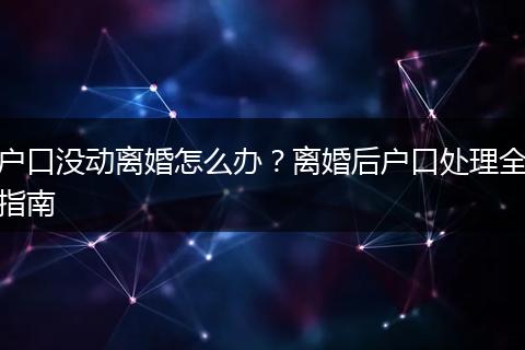 户口没动离婚怎么办？离婚后户口处理全指南