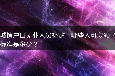 城镇户口无业人员补贴：哪些人可以领？标准是多少？