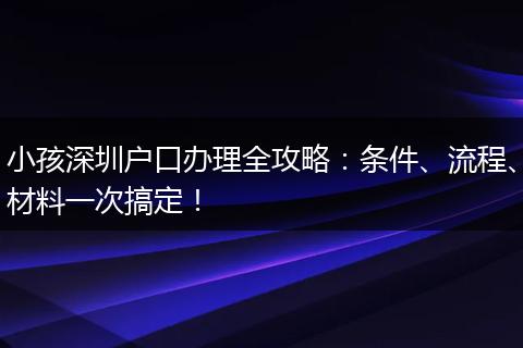 小孩深圳户口办理全攻略：条件、流程、材料一次搞定！