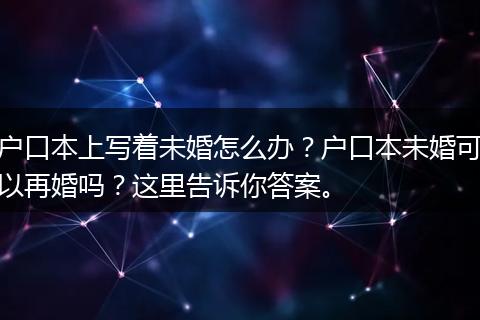 户口本上写着未婚怎么办？户口本未婚可以再婚吗？这里告诉你答案。