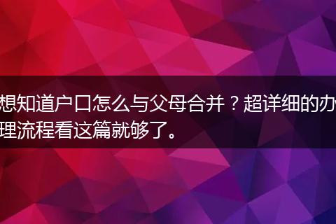 想知道户口怎么与父母合并？超详细的办理流程看这篇就够了。