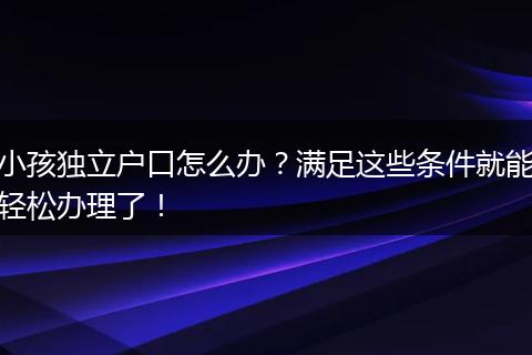 小孩独立户口怎么办？满足这些条件就能轻松办理了！