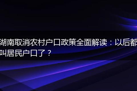 湖南取消农村户口政策全面解读：以后都叫居民户口了？