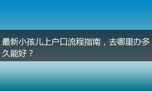 最新小孩儿上户口流程指南，去哪里办多久能好？
