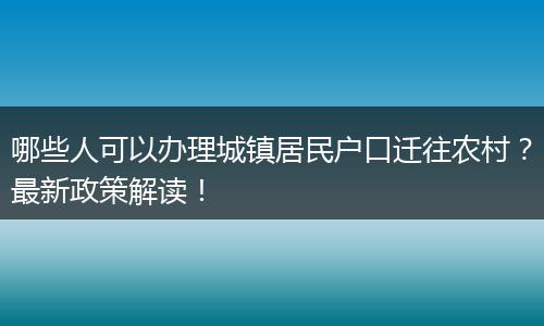 哪些人可以办理城镇居民户口迁往农村？最新政策解读！