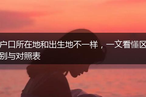 户口所在地和出生地不一样，一文看懂区别与对照表