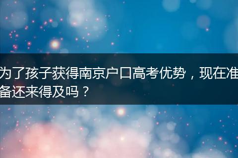 为了孩子获得南京户口高考优势，现在准备还来得及吗？