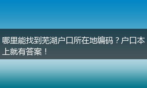 哪里能找到芜湖户口所在地编码？户口本上就有答案！