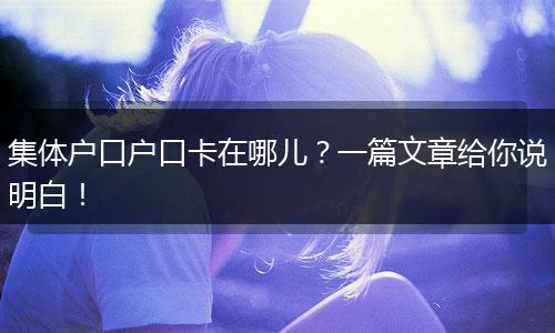 集体户口户口卡在哪儿？一篇文章给你说明白！