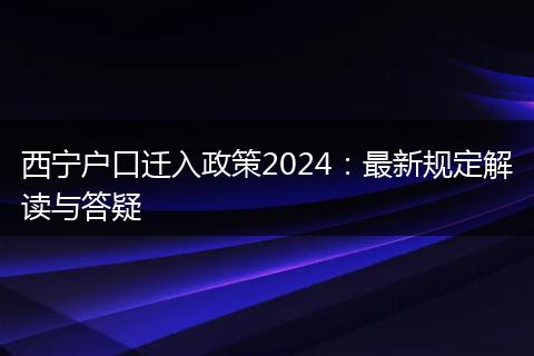 西宁户口迁入政策2024：最新规定解读与答疑