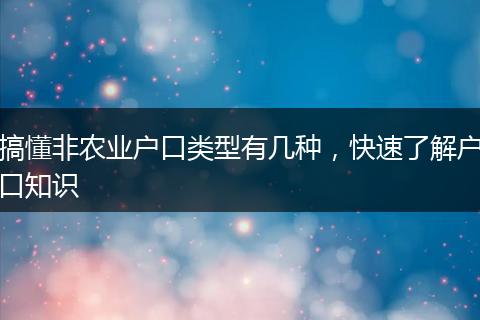 搞懂非农业户口类型有几种，快速了解户口知识