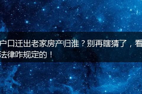 户口迁出老家房产归谁？别再瞎猜了，看法律咋规定的！