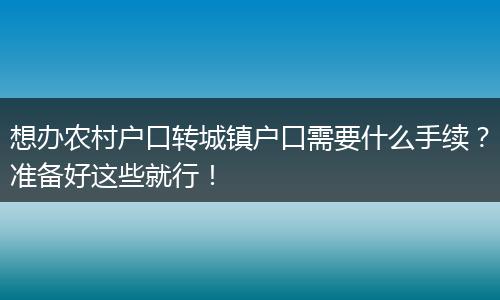 想办农村户口转城镇户口需要什么手续？准备好这些就行！