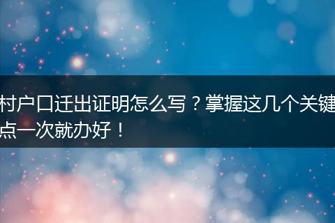 村户口迁出证明怎么写？掌握这几个关键点一次就办好！