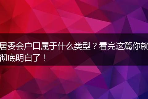 居委会户口属于什么类型？看完这篇你就彻底明白了！