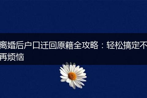 离婚后户口迁回原籍全攻略：轻松搞定不再烦恼