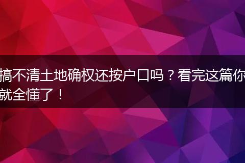 搞不清土地确权还按户口吗？看完这篇你就全懂了！
