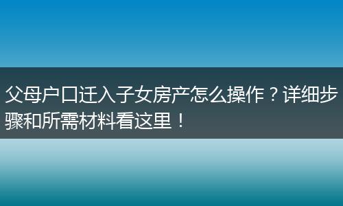 父母户口迁入子女房产怎么操作？详细步骤和所需材料看这里！