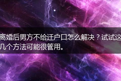 离婚后男方不给迁户口怎么解决？试试这几个方法可能很管用。
