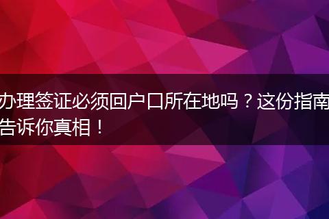 办理签证必须回户口所在地吗？这份指南告诉你真相！
