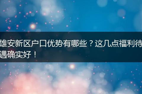 雄安新区户口优势有哪些？这几点福利待遇确实好！