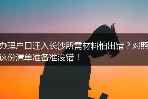 办理户口迁入长沙所需材料怕出错？对照这份清单准备准没错！