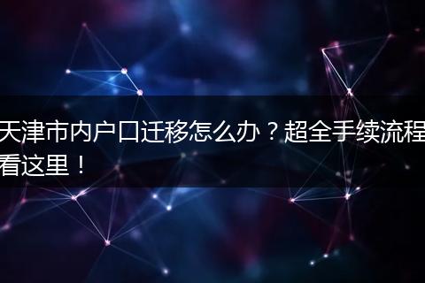 天津市内户口迁移怎么办？超全手续流程看这里！