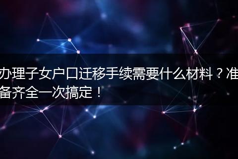 办理子女户口迁移手续需要什么材料？准备齐全一次搞定！