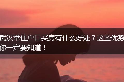 武汉常住户口买房有什么好处？这些优势你一定要知道！