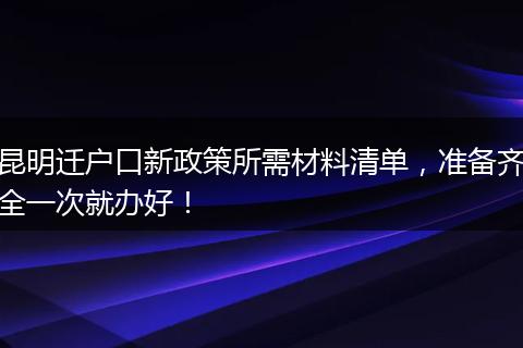 昆明迁户口新政策所需材料清单，准备齐全一次就办好！