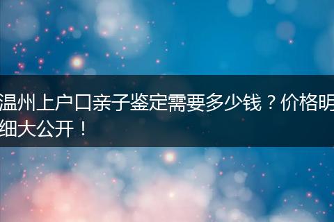 温州上户口亲子鉴定需要多少钱？价格明细大公开！