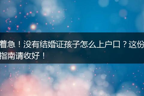 着急！没有结婚证孩子怎么上户口？这份指南请收好！