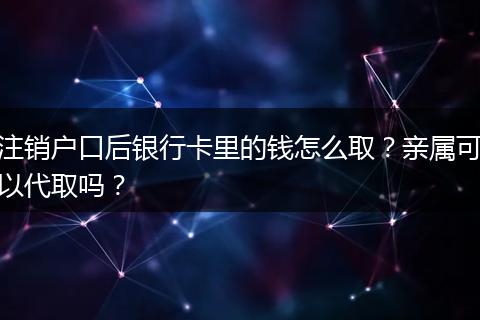 注销户口后银行卡里的钱怎么取？亲属可以代取吗？