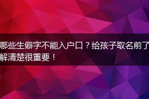 哪些生僻字不能入户口？给孩子取名前了解清楚很重要！
