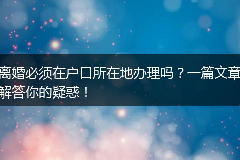 离婚必须在户口所在地办理吗？一篇文章解答你的疑惑！
