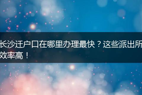 长沙迁户口在哪里办理最快？这些派出所效率高！