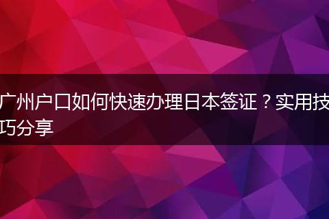 广州户口如何快速办理日本签证？实用技巧分享