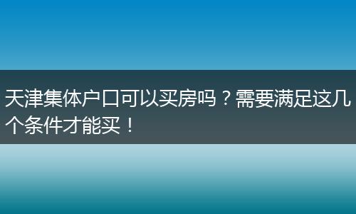 天津集体户口可以买房吗？需要满足这几个条件才能买！