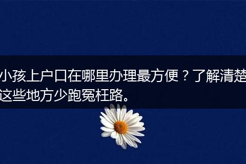 小孩上户口在哪里办理最方便？了解清楚这些地方少跑冤枉路。