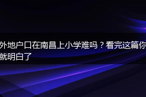 外地户口在南昌上小学难吗？看完这篇你就明白了