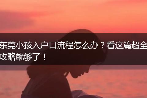 东莞小孩入户口流程怎么办？看这篇超全攻略就够了！