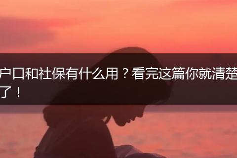 户口和社保有什么用？看完这篇你就清楚了！