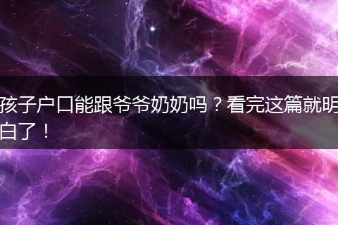 孩子户口能跟爷爷奶奶吗？看完这篇就明白了！