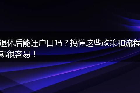 退休后能迁户口吗？搞懂这些政策和流程就很容易！