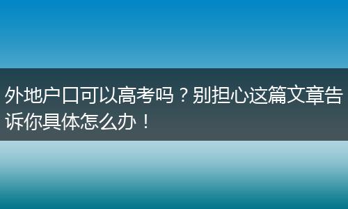 外地户口可以高考吗？别担心这篇文章告诉你具体怎么办！