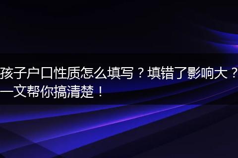 孩子户口性质怎么填写？填错了影响大？一文帮你搞清楚！